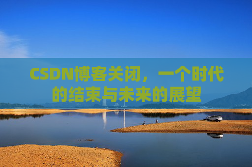 CSDN博客关闭，一个时代的结束与未来的展望